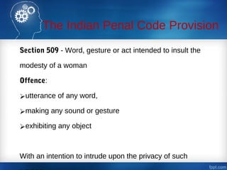 The Indian Penal Code Provision
Section 509 - Word, gesture or act intended to insult the
modesty of a woman
Offence:
utterance of any word,
making any sound or gesture
exhibiting any object
With an intention to intrude upon the privacy of such
 