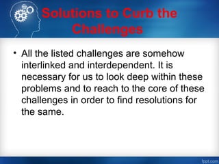 Solutions to Curb the
Challenges
• All the listed challenges are somehow
interlinked and interdependent. It is
necessary for us to look deep within these
problems and to reach to the core of these
challenges in order to find resolutions for
the same.
 