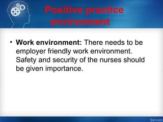 Positive practice
environment
• Work environment: There needs to be
employer friendly work environment.
Safety and security of the nurses should
be given importance.
 