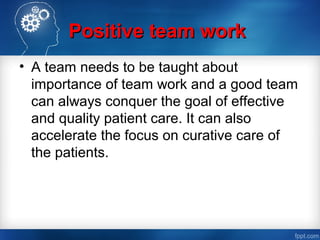 Positive team workPositive team work
• A team needs to be taught about
importance of team work and a good team
can always conquer the goal of effective
and quality patient care. It can also
accelerate the focus on curative care of
the patients.
 