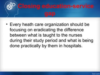 Closing education-service
gap
• Every heath care organization should be
focusing on eradicating the difference
between what is taught to the nurses
during their study period and what is being
done practically by them in hospitals.
 