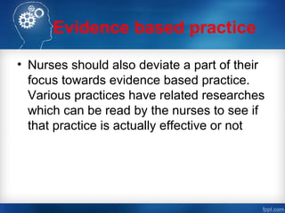 Evidence based practice
• Nurses should also deviate a part of their
focus towards evidence based practice.
Various practices have related researches
which can be read by the nurses to see if
that practice is actually effective or not
 