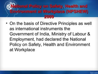 National Policy on Safety, Health andNational Policy on Safety, Health and
Environment at Workplace (NPSHEW)Environment at Workplace (NPSHEW)
20092009
• On the basis of Directive Principles as well
as international instruments the
Government of India, Ministry of Labour &
Employment, had declared the National
Policy on Safety, Health and Environment
at Workplace
 