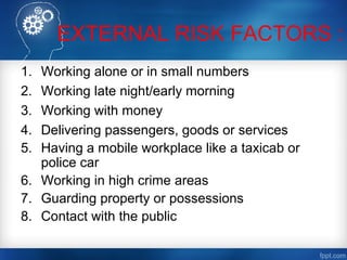 EXTERNAL RISK FACTORS :
1. Working alone or in small numbers
2. Working late night/early morning
3. Working with money
4. Delivering passengers, goods or services
5. Having a mobile workplace like a taxicab or
police car
6. Working in high crime areas
7. Guarding property or possessions
8. Contact with the public
 