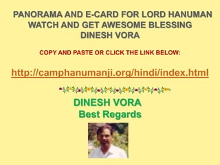 PANORAMA AND E-CARD FOR LORD HANUMAN
WATCH AND GET AWESOME BLESSING
DINESH VORA
COPY AND PASTE OR CLICK THE LINK BELOW:
http://camphanumanji.org/hindi/index.html
DINESH VORA
Best Regards
 