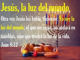 Jesús, la luz del mundo
Otra vez Jesús les habló, diciendo: Yo soy la
luz del mundo; el que me sigue, no andará en
tinieblas, sino que tendrá la luz de la vida.
Juan 8:12
 