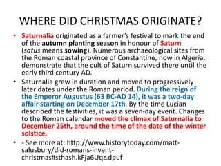 WHERE DID CHRISTMAS ORIGINATE?
• Saturnalia originated as a farmer’s festival to mark the end
of the autumn planting season in honour of Saturn
(satus means sowing). Numerous archaeological sites from
the Roman coastal province of Constantine, now in Algeria,
demonstrate that the cult of Saturn survived there until the
early third century AD.
• Saturnalia grew in duration and moved to progressively
later dates under the Roman period. During the reign of
the Emperor Augustus (63 BC-AD 14), it was a two-day
affair starting on December 17th. By the time Lucian
described the festivities, it was a seven-day event. Changes
to the Roman calendar moved the climax of Saturnalia to
December 25th, around the time of the date of the winter
solstice.
• - See more at: http://www.historytoday.com/matt-
salusbury/did-romans-invent-
christmas#sthash.kFja6Uqz.dpuf
 