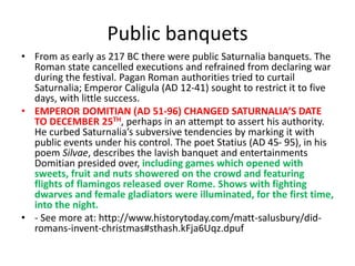 Public banquets
• From as early as 217 BC there were public Saturnalia banquets. The
Roman state cancelled executions and refrained from declaring war
during the festival. Pagan Roman authorities tried to curtail
Saturnalia; Emperor Caligula (AD 12-41) sought to restrict it to five
days, with little success.
• EMPEROR DOMITIAN (AD 51-96) CHANGED SATURNALIA’S DATE
TO DECEMBER 25TH, perhaps in an attempt to assert his authority.
He curbed Saturnalia’s subversive tendencies by marking it with
public events under his control. The poet Statius (AD 45- 95), in his
poem Silvae, describes the lavish banquet and entertainments
Domitian presided over, including games which opened with
sweets, fruit and nuts showered on the crowd and featuring
flights of flamingos released over Rome. Shows with fighting
dwarves and female gladiators were illuminated, for the first time,
into the night.
• - See more at: http://www.historytoday.com/matt-salusbury/did-
romans-invent-christmas#sthash.kFja6Uqz.dpuf
 