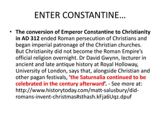 ENTER CONSTANTINE…
• The conversion of Emperor Constantine to Christianity
in AD 312 ended Roman persecution of Christians and
began imperial patronage of the Christian churches.
But Christianity did not become the Roman Empire’s
official religion overnight. Dr David Gwynn, lecturer in
ancient and late antique history at Royal Holloway,
University of London, says that, alongside Christian and
other pagan festivals, ‘the Saturnalia continued to be
celebrated in the century afterward’. - See more at:
http://www.historytoday.com/matt-salusbury/did-
romans-invent-christmas#sthash.kFja6Uqz.dpuf
 