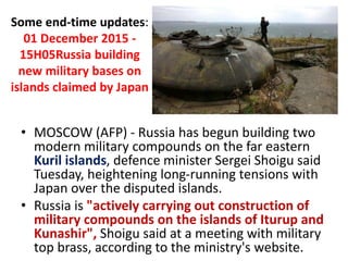 Some end-time updates:
01 December 2015 -
15H05Russia building
new military bases on
islands claimed by Japan
• MOSCOW (AFP) - Russia has begun building two
modern military compounds on the far eastern
Kuril islands, defence minister Sergei Shoigu said
Tuesday, heightening long-running tensions with
Japan over the disputed islands.
• Russia is "actively carrying out construction of
military compounds on the islands of Iturup and
Kunashir", Shoigu said at a meeting with military
top brass, according to the ministry's website.
 
