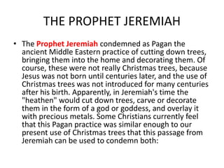 THE PROPHET JEREMIAH
• The Prophet Jeremiah condemned as Pagan the
ancient Middle Eastern practice of cutting down trees,
bringing them into the home and decorating them. Of
course, these were not really Christmas trees, because
Jesus was not born until centuries later, and the use of
Christmas trees was not introduced for many centuries
after his birth. Apparently, in Jeremiah's time the
"heathen" would cut down trees, carve or decorate
them in the form of a god or goddess, and overlay it
with precious metals. Some Christians currently feel
that this Pagan practice was similar enough to our
present use of Christmas trees that this passage from
Jeremiah can be used to condemn both:
 