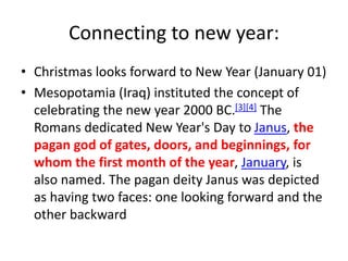 Connecting to new year:
• Christmas looks forward to New Year (January 01)
• Mesopotamia (Iraq) instituted the concept of
celebrating the new year 2000 BC.[3][4] The
Romans dedicated New Year's Day to Janus, the
pagan god of gates, doors, and beginnings, for
whom the first month of the year, January, is
also named. The pagan deity Janus was depicted
as having two faces: one looking forward and the
other backward
 