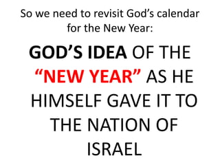 So we need to revisit God’s calendar
for the New Year:
GOD’S IDEA OF THE
“NEW YEAR” AS HE
HIMSELF GAVE IT TO
THE NATION OF
ISRAEL
 