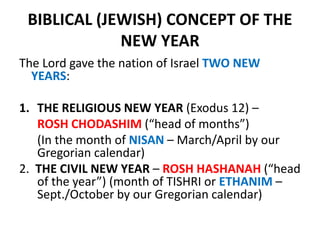 BIBLICAL (JEWISH) CONCEPT OF THE
NEW YEAR
The Lord gave the nation of Israel TWO NEW
YEARS:
1. THE RELIGIOUS NEW YEAR (Exodus 12) –
ROSH CHODASHIM (“head of months”)
(In the month of NISAN – March/April by our
Gregorian calendar)
2. THE CIVIL NEW YEAR – ROSH HASHANAH (“head
of the year”) (month of TISHRI or ETHANIM –
Sept./October by our Gregorian calendar)
 