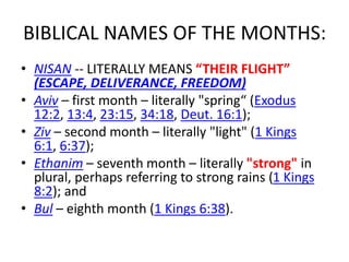 BIBLICAL NAMES OF THE MONTHS:
• NISAN -- LITERALLY MEANS “THEIR FLIGHT”
(ESCAPE, DELIVERANCE, FREEDOM)
• Aviv – first month – literally "spring“ (Exodus
12:2, 13:4, 23:15, 34:18, Deut. 16:1);
• Ziv – second month – literally "light" (1 Kings
6:1, 6:37);
• Ethanim – seventh month – literally "strong" in
plural, perhaps referring to strong rains (1 Kings
8:2); and
• Bul – eighth month (1 Kings 6:38).
 