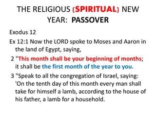 THE RELIGIOUS (SPIRITUAL) NEW
YEAR: PASSOVER
Exodus 12
Ex 12:1 Now the LORD spoke to Moses and Aaron in
the land of Egypt, saying,
2 "This month shall be your beginning of months;
it shall be the first month of the year to you.
3 "Speak to all the congregation of Israel, saying:
'On the tenth day of this month every man shall
take for himself a lamb, according to the house of
his father, a lamb for a household.
 