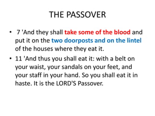 THE PASSOVER
• 7 'And they shall take some of the blood and
put it on the two doorposts and on the lintel
of the houses where they eat it.
• 11 'And thus you shall eat it: with a belt on
your waist, your sandals on your feet, and
your staff in your hand. So you shall eat it in
haste. It is the LORD'S Passover.
 