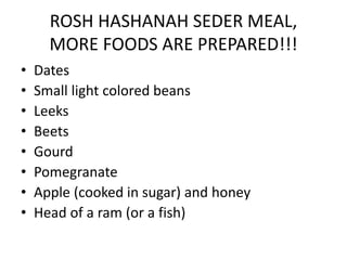 ROSH HASHANAH SEDER MEAL,
MORE FOODS ARE PREPARED!!!
• Dates
• Small light colored beans
• Leeks
• Beets
• Gourd
• Pomegranate
• Apple (cooked in sugar) and honey
• Head of a ram (or a fish)
 