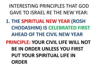INTERESTING PRINCIPLES THAT GOD
GAVE TO ISRAEL RE THE NEW YEAR:
1. THE SPIRITUAL NEW YEAR (ROSH
CHODASHIM) IS CELEBRATED FIRST
AHEAD OF THE CIVIL NEW YEAR
PRINCIPLE: YOUR CIVIL LIFE WILL NOT
BE IN ORDER UNLESS YOU FIRST
PUT YOUR SPIRITUAL LIFE IN
ORDER
 