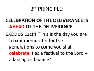 3rd PRINCIPLE:
CELEBRATION OF THE DELIVERANCE IS
AHEAD OF THE DELIVERANCE
EXODUS 12:14 “This is the day you are
to commemorate: for the
generations to come you shall
celebrate it as a festival to the Lord –
a lasting ordinance.”
 
