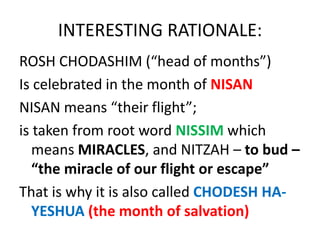 INTERESTING RATIONALE:
ROSH CHODASHIM (“head of months”)
Is celebrated in the month of NISAN
NISAN means “their flight”;
is taken from root word NISSIM which
means MIRACLES, and NITZAH – to bud –
“the miracle of our flight or escape”
That is why it is also called CHODESH HA-
YESHUA (the month of salvation)
 