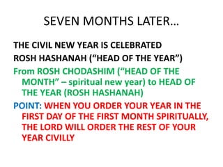SEVEN MONTHS LATER…
THE CIVIL NEW YEAR IS CELEBRATED
ROSH HASHANAH (“HEAD OF THE YEAR”)
From ROSH CHODASHIM (“HEAD OF THE
MONTH” – spiritual new year) to HEAD OF
THE YEAR (ROSH HASHANAH)
POINT: WHEN YOU ORDER YOUR YEAR IN THE
FIRST DAY OF THE FIRST MONTH SPIRITUALLY,
THE LORD WILL ORDER THE REST OF YOUR
YEAR CIVILLY
 