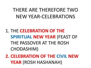 THERE ARE THEREFORE TWO
NEW YEAR-CELEBRATIONS
1. THE CELEBRATION OF THE
SPIRITUAL NEW YEAR (FEAST OF
THE PASSOVER AT THE ROSH
CHODASHIM)
2. CELEBRATION OF THE CIVIL NEW
YEAR (ROSH HASHANAH)
 