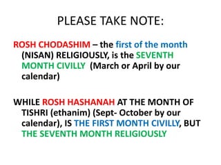 PLEASE TAKE NOTE:
ROSH CHODASHIM – the first of the month
(NISAN) RELIGIOUSLY, is the SEVENTH
MONTH CIVILLY (March or April by our
calendar)
WHILE ROSH HASHANAH AT THE MONTH OF
TISHRI (ethanim) (Sept- October by our
calendar), IS THE FIRST MONTH CIVILLY, BUT
THE SEVENTH MONTH RELIGIOUSLY
 