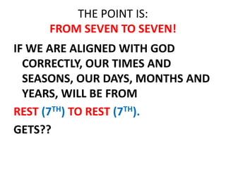 THE POINT IS:
FROM SEVEN TO SEVEN!
IF WE ARE ALIGNED WITH GOD
CORRECTLY, OUR TIMES AND
SEASONS, OUR DAYS, MONTHS AND
YEARS, WILL BE FROM
REST (7TH) TO REST (7TH).
GETS??
 