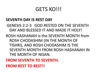 GETS KO!!!
SEVENTH DAY IS REST DAY
GENESIS 2:2-3 GOD RESTED ON THE SEVENTH
DAY AND BLESSED IT AND MADE IT HOLY!
ROSH HASHANAH is the SEVENTH MONTH from
ROSH CHODASHIM (IN THE MONTH OF
TISHRI), AND ROSH CHODASHIM IS THE
SEVENTH MONTH FROM ROSH HASHANAH IN
THE MONTH OF NISAN.
FROM SEVENTH TO SEVENTH.
FROM REST TO REST!!
 
