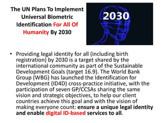The UN Plans To Implement
Universal Biometric
Identification For All Of
Humanity By 2030
• Providing legal identity for all (including birth
registration) by 2030 is a target shared by the
international community as part of the Sustainable
Development Goals (target 16.9). The World Bank
Group (WBG) has launched the Identification for
Development (ID4D) cross-practice initiative, with the
participation of seven GP/CCSAs sharing the same
vision and strategic objectives, to help our client
countries achieve this goal and with the vision of
making everyone count: ensure a unique legal identity
and enable digital ID-based services to all.
 