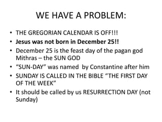 WE HAVE A PROBLEM:
• THE GREGORIAN CALENDAR IS OFF!!!
• Jesus was not born in December 25!!
• December 25 is the feast day of the pagan god
Mithras – the SUN GOD
• “SUN-DAY” was named by Constantine after him
• SUNDAY IS CALLED IN THE BIBLE “THE FIRST DAY
OF THE WEEK”
• It should be called by us RESURRECTION DAY (not
Sunday)
 