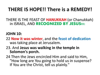 THERE IS HOPE!! There is a REMEDY!
THERE IS THE FEAST OF HANUKKAH (or Chanukkah)
in ISRAEL, AND RECOGNIZED BY JESUS!!!:
JOHN 10:
22 Now it was winter, and the feast of dedication
was taking place at Jerusalem.
23. And Jesus was walking in the temple in
Solomon's porch.
24 Then the Jews encircled Him and said to Him,
"How long are You going to hold us in suspense?
If You are the Christ, tell us plainly."
 