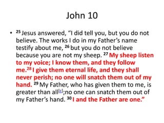John 10
• 25 Jesus answered, “I did tell you, but you do not
believe. The works I do in my Father’s name
testify about me, 26 but you do not believe
because you are not my sheep. 27 My sheep listen
to my voice; I know them, and they follow
me.28 I give them eternal life, and they shall
never perish; no one will snatch them out of my
hand. 29 My Father, who has given them to me, is
greater than all[c];no one can snatch them out of
my Father’s hand. 30 I and the Father are one.”
 