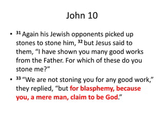 John 10
• 31 Again his Jewish opponents picked up
stones to stone him, 32 but Jesus said to
them, “I have shown you many good works
from the Father. For which of these do you
stone me?”
• 33 “We are not stoning you for any good work,”
they replied, “but for blasphemy, because
you, a mere man, claim to be God.”
 