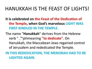 HANUKKAH IS THE FEAST OF LIGHTS!
It is celebrated on the Feast of the Dedication of
the Temple, when God’s marvelous LIGHT WAS
FIRST KINDLED IN THE TEMPLE.
The name "Hanukkah" derives from the Hebrew
verb " ‫חנך‬", meaning "to dedicate". On
Hanukkah, the Maccabean Jews regained control
of Jerusalem and rededicated the Temple.
IN THIS REDEDICATION, THE MENORAH HAD TO BE
LIGHTED AGAIN.
 