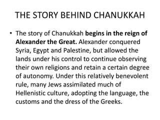 THE STORY BEHIND CHANUKKAH
• The story of Chanukkah begins in the reign of
Alexander the Great. Alexander conquered
Syria, Egypt and Palestine, but allowed the
lands under his control to continue observing
their own religions and retain a certain degree
of autonomy. Under this relatively benevolent
rule, many Jews assimilated much of
Hellenistic culture, adopting the language, the
customs and the dress of the Greeks.
 