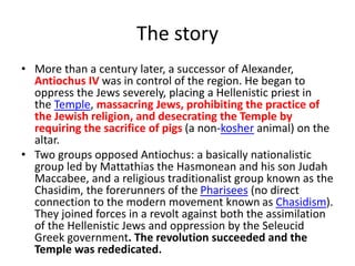 The story
• More than a century later, a successor of Alexander,
Antiochus IV was in control of the region. He began to
oppress the Jews severely, placing a Hellenistic priest in
the Temple, massacring Jews, prohibiting the practice of
the Jewish religion, and desecrating the Temple by
requiring the sacrifice of pigs (a non-kosher animal) on the
altar.
• Two groups opposed Antiochus: a basically nationalistic
group led by Mattathias the Hasmonean and his son Judah
Maccabee, and a religious traditionalist group known as the
Chasidim, the forerunners of the Pharisees (no direct
connection to the modern movement known as Chasidism).
They joined forces in a revolt against both the assimilation
of the Hellenistic Jews and oppression by the Seleucid
Greek government. The revolution succeeded and the
Temple was rededicated.
 
