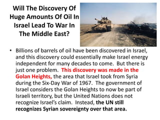 Will The Discovery Of
Huge Amounts Of Oil In
Israel Lead To War In
The Middle East?
• Billions of barrels of oil have been discovered in Israel,
and this discovery could essentially make Israel energy
independent for many decades to come. But there is
just one problem. This discovery was made in the
Golan Heights, the area that Israel took from Syria
during the Six-Day War of 1967. The government of
Israel considers the Golan Heights to now be part of
Israeli territory, but the United Nations does not
recognize Israel’s claim. Instead, the UN still
recognizes Syrian sovereignty over that area.
 