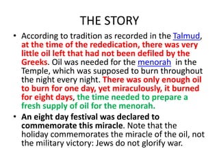 THE STORY
• According to tradition as recorded in the Talmud,
at the time of the rededication, there was very
little oil left that had not been defiled by the
Greeks. Oil was needed for the menorah in the
Temple, which was supposed to burn throughout
the night every night. There was only enough oil
to burn for one day, yet miraculously, it burned
for eight days, the time needed to prepare a
fresh supply of oil for the menorah.
• An eight day festival was declared to
commemorate this miracle. Note that the
holiday commemorates the miracle of the oil, not
the military victory: Jews do not glorify war.
 