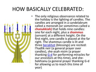 HOW BASICALLY CELEBRATED:
• The only religious observance related to
the holiday is the lighting of candles. The
candles are arranged in a candelabrum
called a menorah (or sometimes called a
chanukkiah) that holds nine candles:
one for each night, plus a shammus
(servant) at a different height. On the
first night, one candle is placed at the far
right. The shammus candle is lit and
three berakhot (blessings) are recited:
l'hadlik neir (a general prayer over
candles), she-asah nisim (a prayer
thanking G-d for performing miracles for
our ancestors at this time), and she-
hekhianu (a general prayer thanking G-d
for allowing us to reach this time of
year)
 