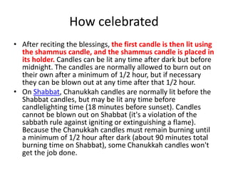 How celebrated
• After reciting the blessings, the first candle is then lit using
the shammus candle, and the shammus candle is placed in
its holder. Candles can be lit any time after dark but before
midnight. The candles are normally allowed to burn out on
their own after a minimum of 1/2 hour, but if necessary
they can be blown out at any time after that 1/2 hour.
• On Shabbat, Chanukkah candles are normally lit before the
Shabbat candles, but may be lit any time before
candlelighting time (18 minutes before sunset). Candles
cannot be blown out on Shabbat (it's a violation of the
sabbath rule against igniting or extinguishing a flame).
Because the Chanukkah candles must remain burning until
a minimum of 1/2 hour after dark (about 90 minutes total
burning time on Shabbat), some Chanukkah candles won't
get the job done.
 