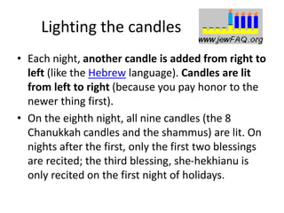 Lighting the candles
• Each night, another candle is added from right to
left (like the Hebrew language). Candles are lit
from left to right (because you pay honor to the
newer thing first).
• On the eighth night, all nine candles (the 8
Chanukkah candles and the shammus) are lit. On
nights after the first, only the first two blessings
are recited; the third blessing, she-hekhianu is
only recited on the first night of holidays.
 