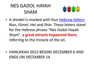 NES GADOL HAYAH
SHAM
• A dreidel is marked with four Hebrew letters:
Nun, Gimel, Hei and Shin. These letters stand
for the Hebrew phrase "Nes Gadol Hayah
Sham", a great miracle happened there,
referring to the miracle of the oil.
• HANUKKAH 2015 BEGINS DECEMBER 6 AND
ENDS ON DECEMBER 14
 