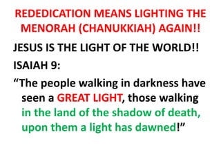 REDEDICATION MEANS LIGHTING THE
MENORAH (CHANUKKIAH) AGAIN!!
JESUS IS THE LIGHT OF THE WORLD!!
ISAIAH 9:
“The people walking in darkness have
seen a GREAT LIGHT, those walking
in the land of the shadow of death,
upon them a light has dawned!”
 