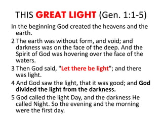 THIS GREAT LIGHT (Gen. 1:1-5)
In the beginning God created the heavens and the
earth.
2 The earth was without form, and void; and
darkness was on the face of the deep. And the
Spirit of God was hovering over the face of the
waters.
3 Then God said, "Let there be light"; and there
was light.
4 And God saw the light, that it was good; and God
divided the light from the darkness.
5 God called the light Day, and the darkness He
called Night. So the evening and the morning
were the first day.
 