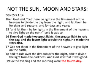 NOT THE SUN, MOON AND STARS:
GENESIS 1:14
Then God said, "Let there be lights in the firmament of the
heavens to divide the day from the night; and let them be
for signs and seasons, and for days and years;
15 "and let them be for lights in the firmament of the heavens
to give light on the earth"; and it was so.
16 Then God made two great lights: the greater light to rule
the day, and the lesser light to rule the night. He made the
stars also.
17 God set them in the firmament of the heavens to give light
on the earth,
18 and to rule over the day and over the night, and to divide
the light from the darkness. And God saw that it was good.
19 So the evening and the morning were the fourth day.
 