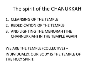 The spirit of the CHANUKKAH
1. CLEANSING OF THE TEMPLE
2. REDEDICATION OF THE TEMPLE
3. AND LIGHTING THE MENORAH (THE
CHANNUKKIAH) IN THE TEMPLE AGAIN
WE ARE THE TEMPLE (COLLECTIVE) –
INDIVIDUALLY, OUR BODY IS THE TEMPLE OF
THE HOLY SPIRIT:
 