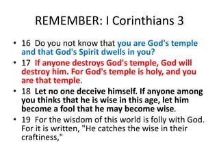 REMEMBER: I Corinthians 3
• 16 Do you not know that you are God's temple
and that God's Spirit dwells in you?
• 17 If anyone destroys God's temple, God will
destroy him. For God's temple is holy, and you
are that temple.
• 18 Let no one deceive himself. If anyone among
you thinks that he is wise in this age, let him
become a fool that he may become wise.
• 19 For the wisdom of this world is folly with God.
For it is written, "He catches the wise in their
craftiness,"
 