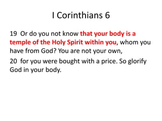 I Corinthians 6
19 Or do you not know that your body is a
temple of the Holy Spirit within you, whom you
have from God? You are not your own,
20 for you were bought with a price. So glorify
God in your body.
 